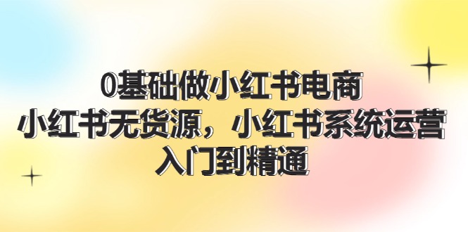 （11960期）0基础做小红书电商，小红书无货源，小红书系统运营，入门到精通 (70节)-9527素材资源站