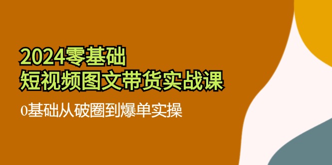 2024零基础小视频图文并茂卖货实战演练课：0基本从出圈到打造爆款实际操作（36节）-9527素材资源站
