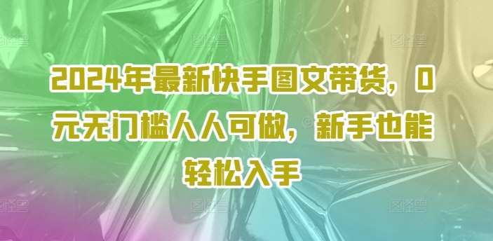 2024年全新快手视频图文并茂卖货，0元零门槛每个人能做，初学者都可以轻松下手-9527素材资源站