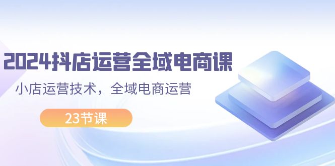 （11898期）2024抖店运营-全域电商课，小店运营技术，全域电商运营（23节课）-9527素材资源站