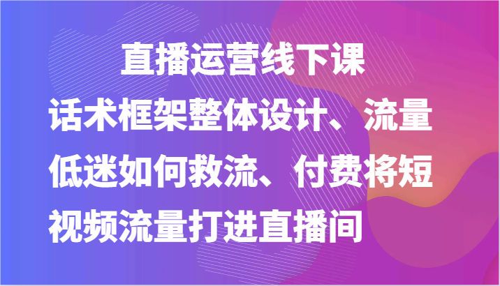 直播运营线下课-话术框架整体设计、流量低迷如何救流、付费将短视频流量打进直播间-9527素材资源站