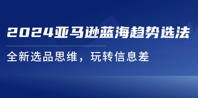 （11703期）2024亚马逊平台瀚海发展趋势选法，全新升级选款逻辑思维，轻松玩信息不对称-9527素材资源站