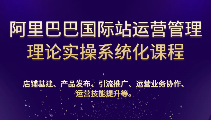 阿里巴巴国际站经营管理基础理论实际操作专业化课程内容：基本建设、公布、营销推广、合作、能力提升等-9527素材资源站
