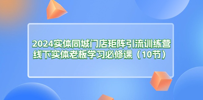 （11258期）2024实体同城门店矩阵引流训练营，线下实体老板学习必修课（10节）-9527素材资源站