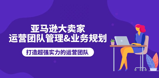 （11112期）亚马逊大卖家-运营团队管理&业务规划，打造超强实力的运营团队-9527素材资源站