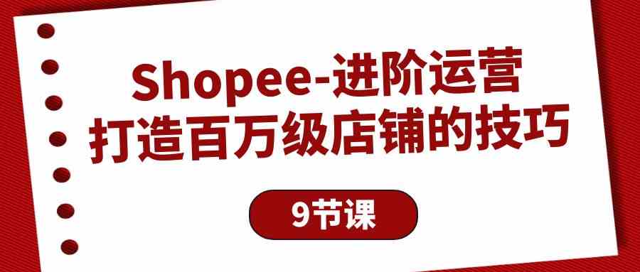 Shopee进阶运营：打造百万级店铺的技巧（9节课）-9527素材资源站