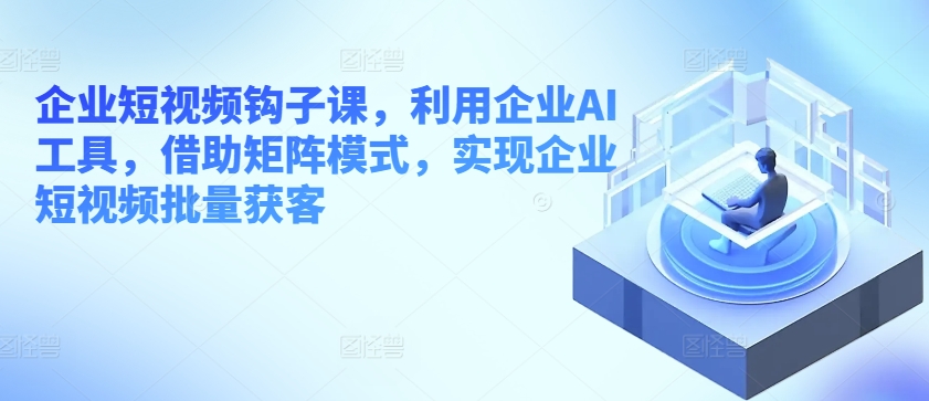 企业短视频勾子课，运用公司AI专用工具，依靠引流矩阵方式，完成企业短视频大批量拓客-9527素材资源站