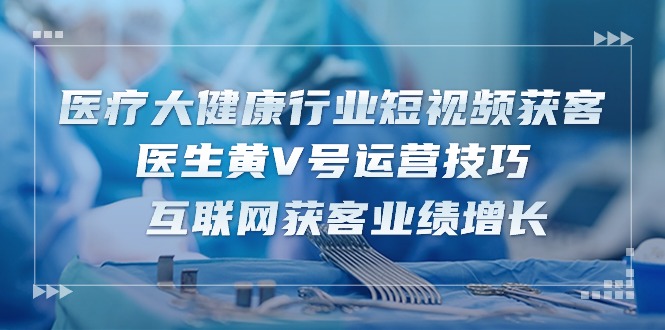 （10564期）诊疗 大健康行业短视频获客：医师黄V号运营方法  互联网获客业绩提升-15节-9527素材资源站