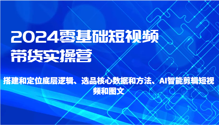2024零基础短视频卖货实际操作营-搭建和精准定位底层思维、选款核心业务与方法、AI智能剪辑-9527素材资源站