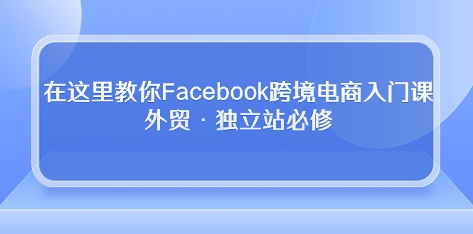 （10259期）在这儿教大家Facebook跨境电子商务新手入门课，出口外贸·自建站必需-9527素材资源站