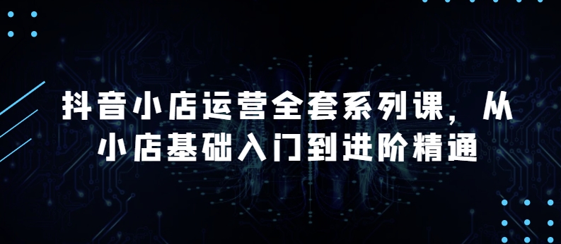 抖店经营整套系列产品课，升级版，从小商店基础入门到升阶熟练，快速掌握月销上百万店铺的核心秘密-9527素材资源站