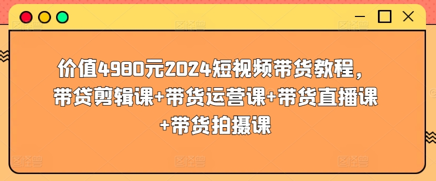 价值4980元2024短视频带货教程，带贷剪辑课+带货运营课+带货直播课+带货拍摄课-9527素材资源站