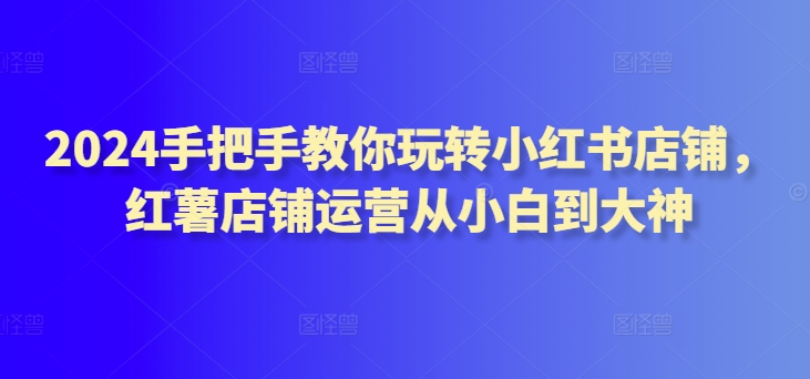 2024手把手教你玩转小红书店铺，红薯店铺运营从小白到大神-9527素材资源站
