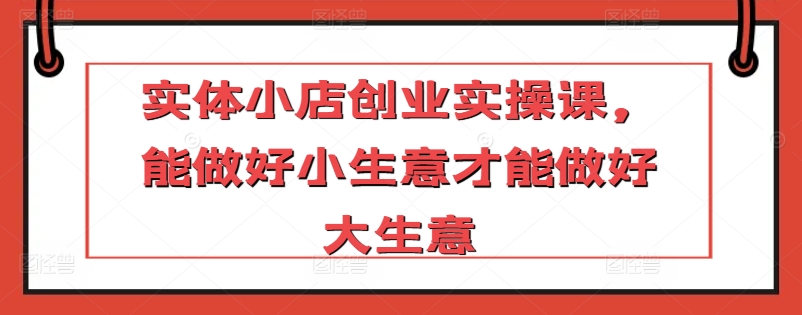 实体小店创业实操课，能做好小生意才能做好大生意-9527素材资源站