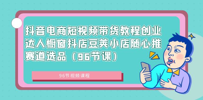 （8788期）抖音直播带货短视频卖货实例教程创业达人橱窗展示抖音小店豌豆小店随心推跑道选款（96堂课）-9527素材资源站