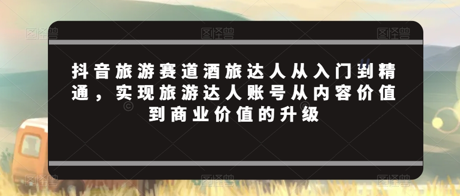抖音旅游赛道酒旅达人从入门到精通，实现旅游达人账号从内容价值到商业价值的升级-9527素材资源站