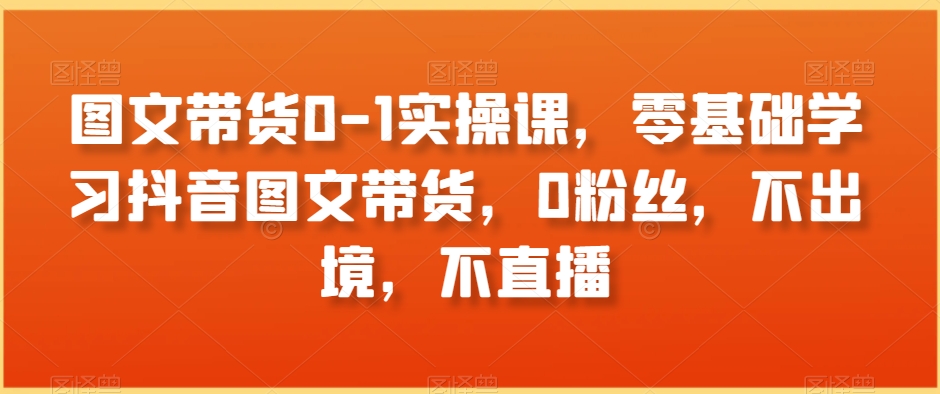 图文带货0-1实操课，零基础学习抖音图文带货，0粉丝，不出境，不直播-9527素材资源站