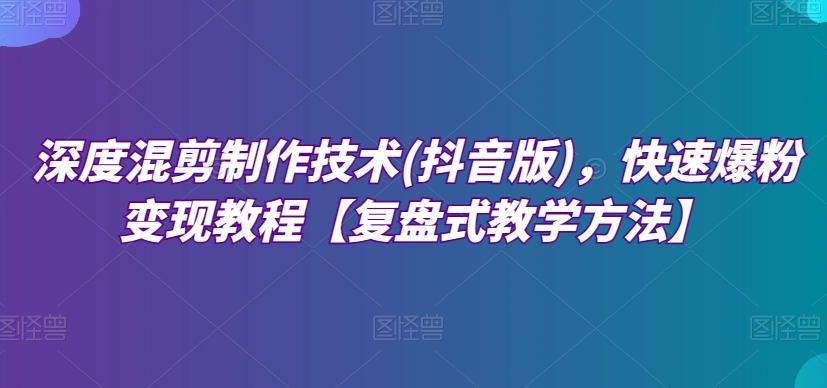 深层剪辑制作技巧(抖音版)，迅速涨粉转现实例教程【复圆盘式教学策略】-9527素材资源站