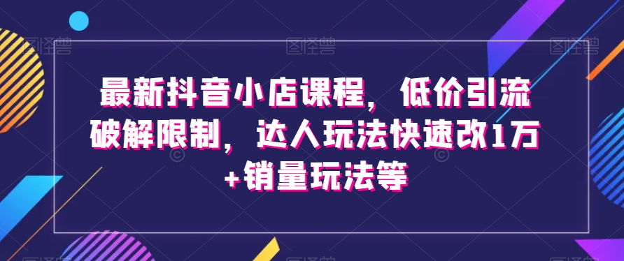 最新抖音小店课程，低价引流破解限制，达人玩法快速改1万+销量玩法等-暖阳网-优质付费教程和创业项目大全-9527素材资源站