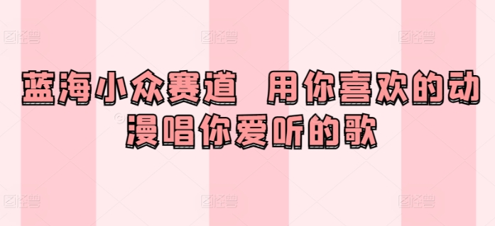 蓝海小众赛道  用你喜欢的动漫唱你爱听的歌-9527素材资源站