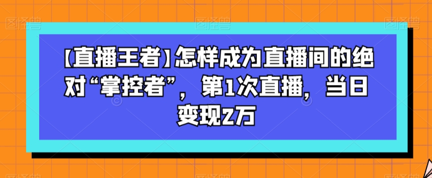 【直播王者】怎样成为直播间的绝对“掌控者”，第1次直播，当日变现2万-暖阳网-优质付费教程和创业项目大全-9527素材资源站