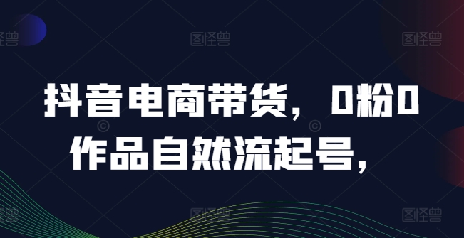 抖音电商带货，0粉0作品自然流起号，热销20多万人的抖音课程的经验分享-9527素材资源站