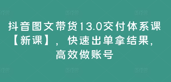 抖音图文带货13.0交货管理体系课【新授课】，迅速出单拿结论，高效率做账户-9527素材资源站