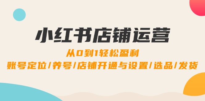 （12570期）小红书店铺运营：0到1轻松盈利，账号定位/养号/店铺开通与设置/选品/发货-9527素材资源站