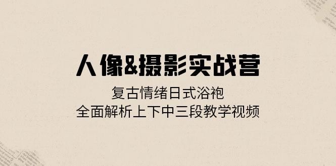 人像摄影实战营：复古情绪日式浴袍，全面解析上下中三段教学视频-9527素材资源站