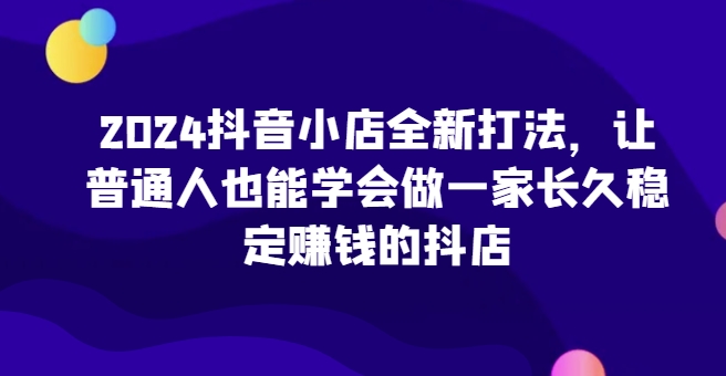2024抖店全新升级玩法，让普通人也可以学会做一家长期稳定赚钱的抖音小店（升级）-9527素材资源站