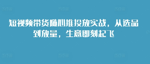短视频带货随心推投放实战，从选品到放量，生意即刻起飞-9527素材资源站