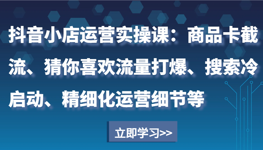 抖音小店运营实操课：商品卡截流、猜你喜欢流量打爆、搜索冷启动、精细化运营细节等-9527素材资源站