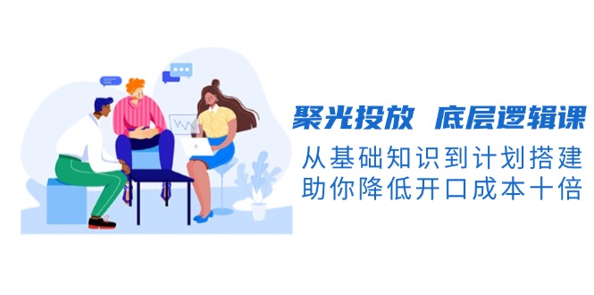 （13844期）聚光投放 底层逻辑课，从基础知识到计划搭建，助你降低开口成本十倍-9527素材资源站