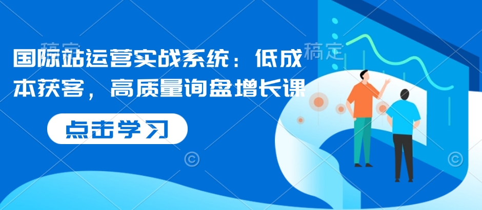 国际站运营实战系统：低成本获客，高质量询盘增长课-9527素材资源站